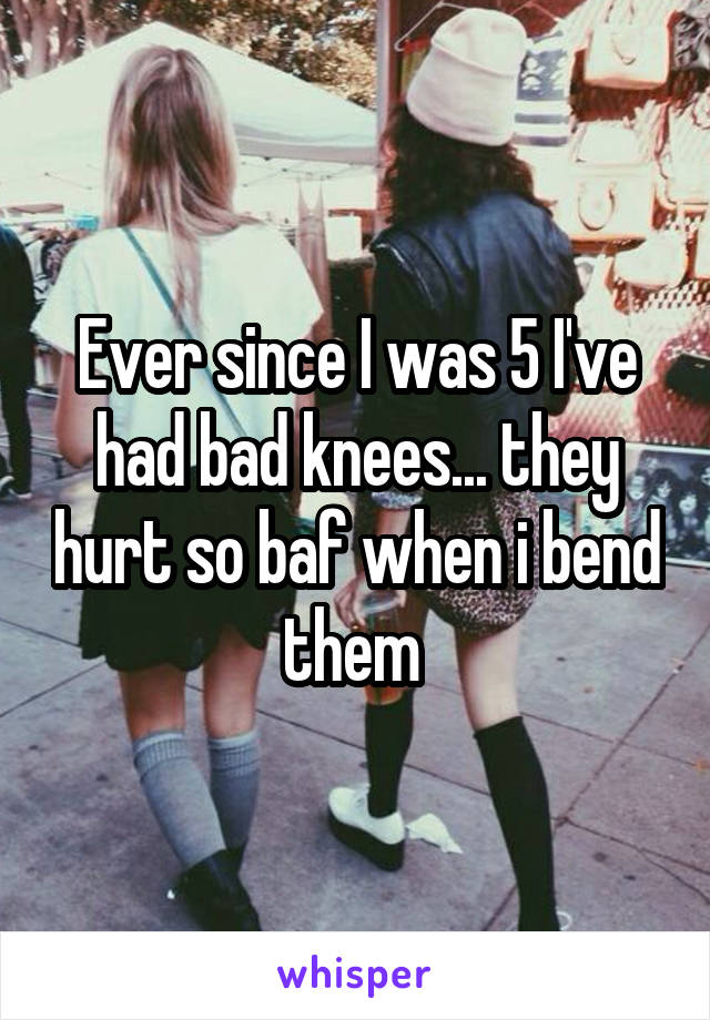 Ever since I was 5 I've had bad knees... they hurt so baf when i bend them 