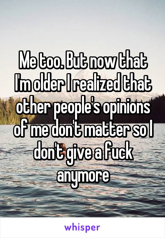 Me too. But now that I'm older I realized that other people's opinions of me don't matter so I don't give a fuck anymore