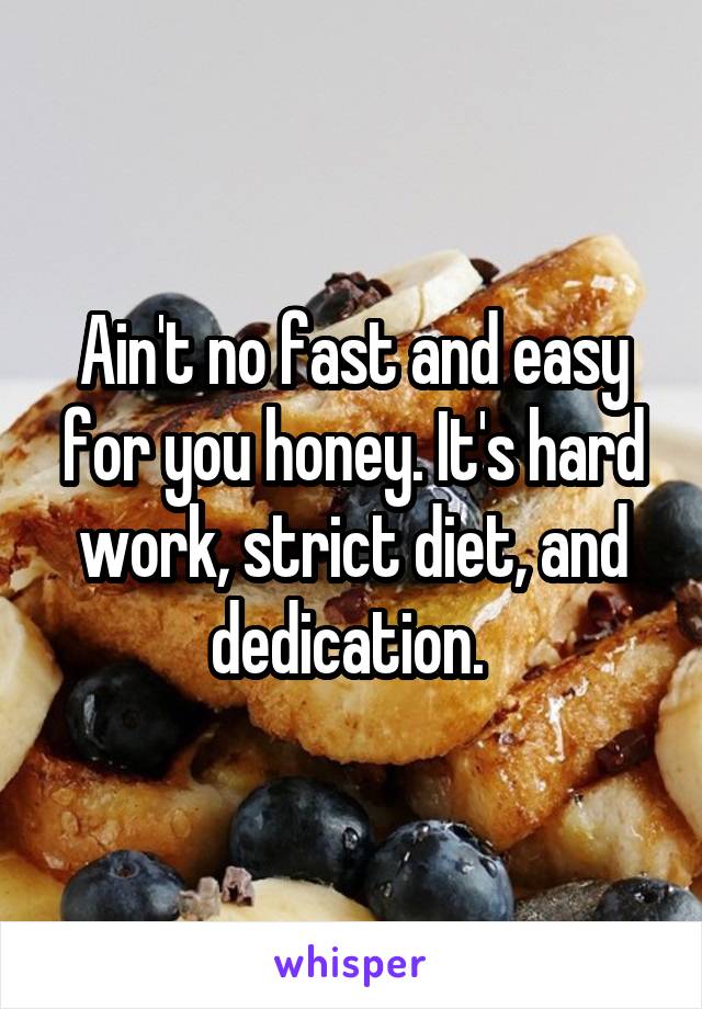 Ain't no fast and easy for you honey. It's hard work, strict diet, and dedication. 