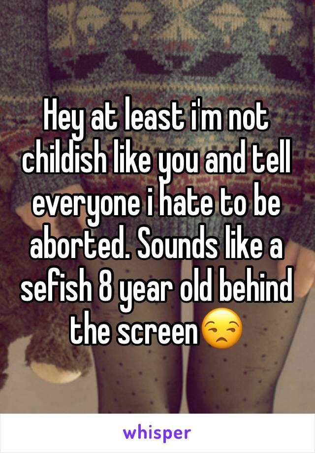 Hey at least i'm not childish like you and tell everyone i hate to be aborted. Sounds like a sefish 8 year old behind the screen😒