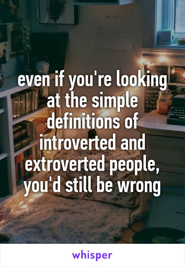 even if you're looking at the simple definitions of introverted and extroverted people, you'd still be wrong