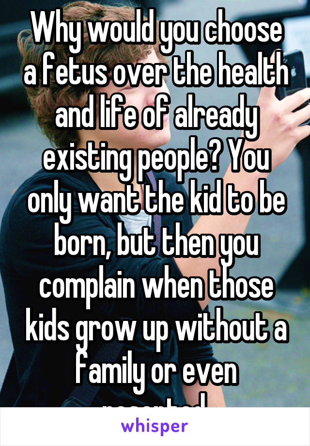 Why would you choose a fetus over the health and life of already existing people? You only want the kid to be born, but then you complain when those kids grow up without a family or even resented.