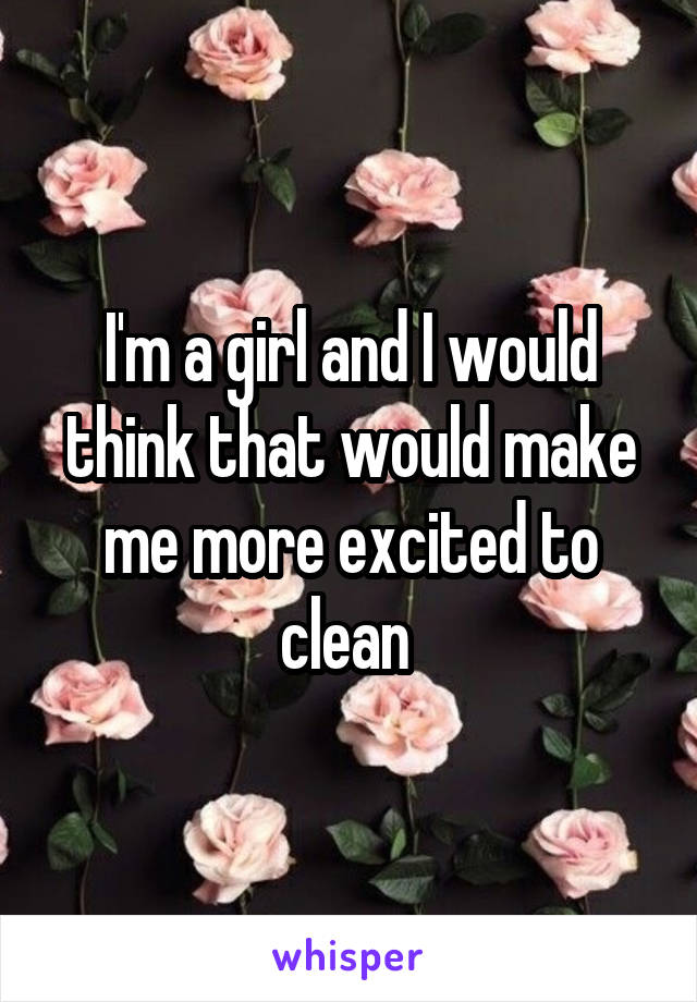 I'm a girl and I would think that would make me more excited to clean 