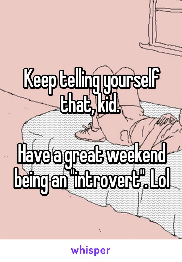 Keep telling yourself that, kid. 

Have a great weekend being an "introvert". Lol