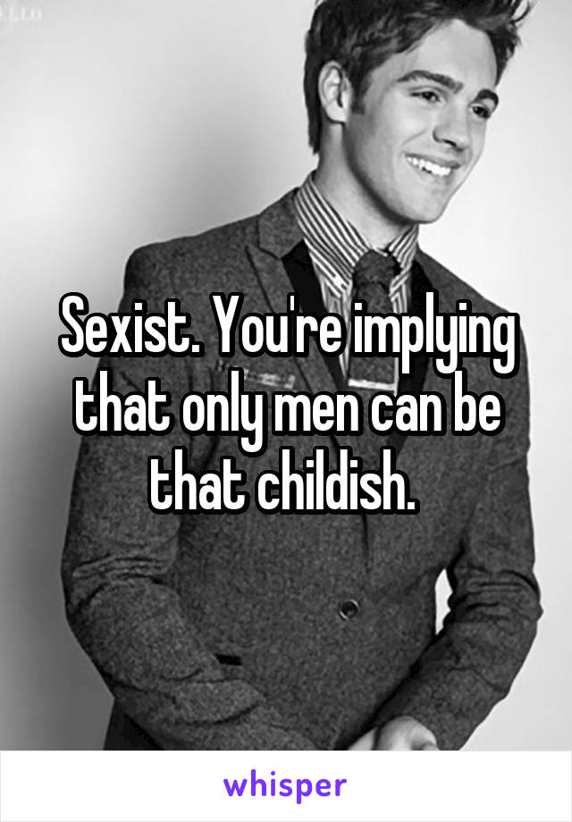 Sexist. You're implying that only men can be that childish. 