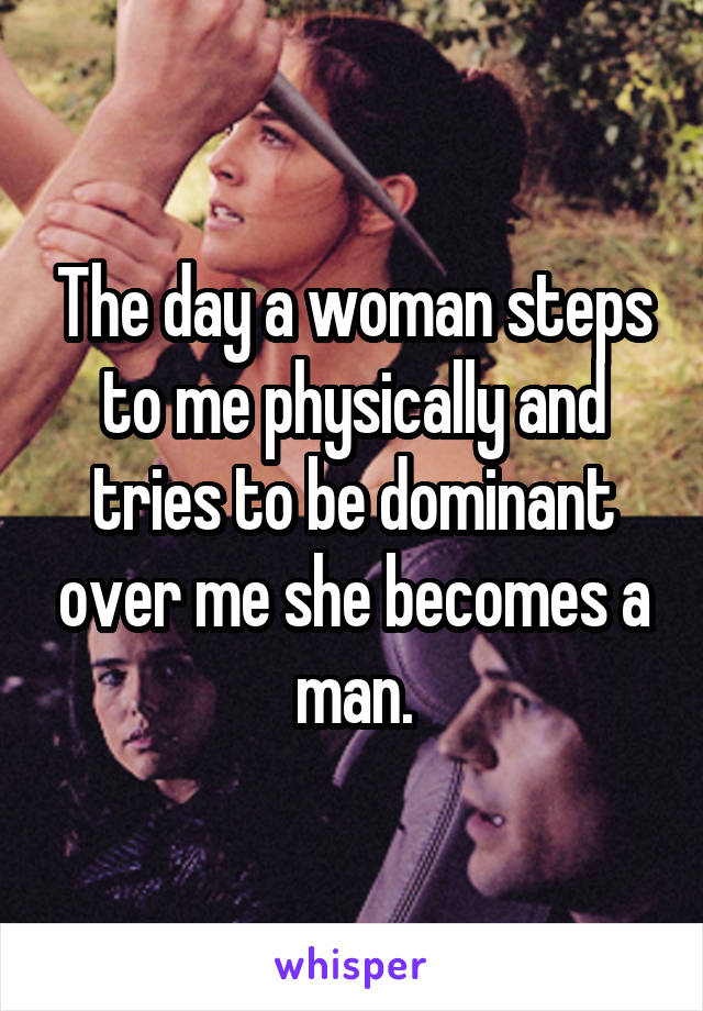 The day a woman steps to me physically and tries to be dominant over me she becomes a man.