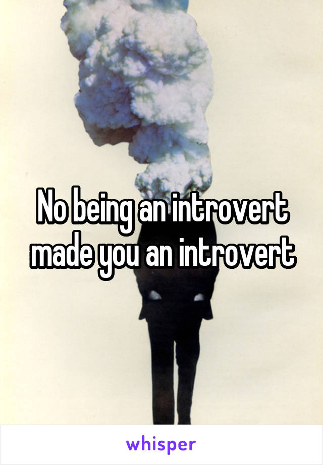 No being an introvert made you an introvert