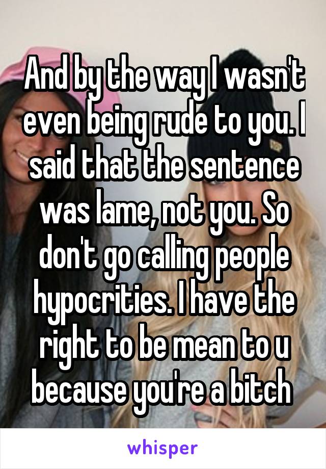 And by the way I wasn't even being rude to you. I said that the sentence was lame, not you. So don't go calling people hypocrities. I have the right to be mean to u because you're a bitch 