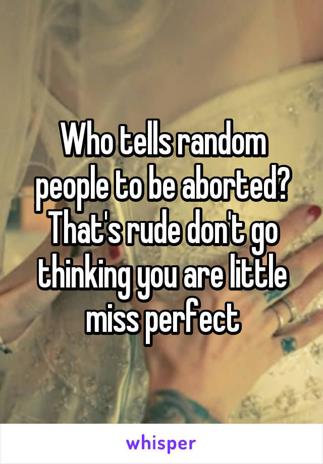 Who tells random people to be aborted? That's rude don't go thinking you are little miss perfect