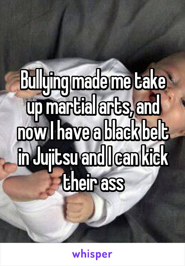 Bullying made me take up martial arts, and now I have a black belt in Jujitsu and I can kick their ass