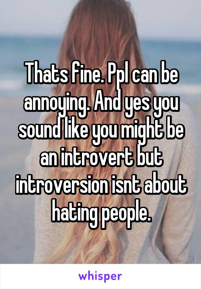 Thats fine. Ppl can be annoying. And yes you sound like you might be an introvert but introversion isnt about hating people.