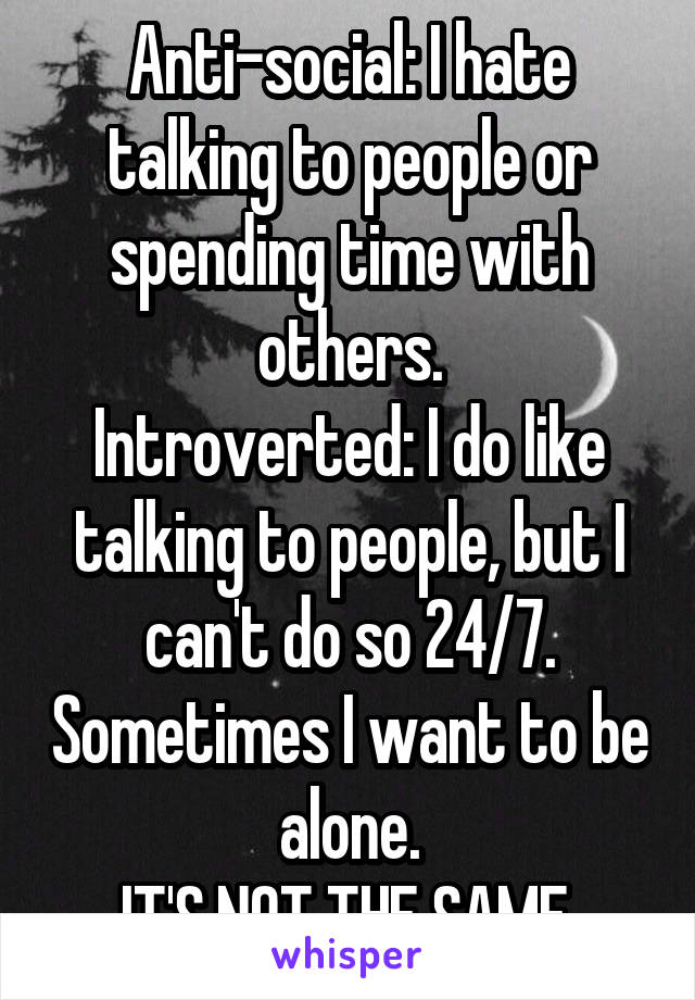 Anti-social: I hate talking to people or spending time with others.
Introverted: I do like talking to people, but I can't do so 24/7. Sometimes I want to be alone.
IT'S NOT THE SAME.