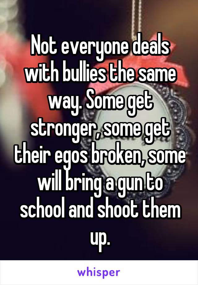 Not everyone deals with bullies the same way. Some get stronger, some get their egos broken, some will bring a gun to school and shoot them up.