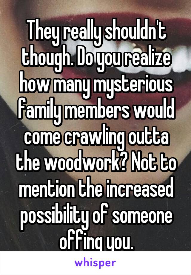 They really shouldn't though. Do you realize how many mysterious family members would come crawling outta the woodwork? Not to mention the increased possibility of someone offing you.