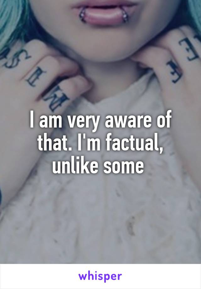 I am very aware of that. I'm factual, unlike some 