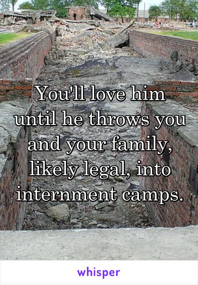 You'll love him until he throws you and your family, likely legal, into internment camps.