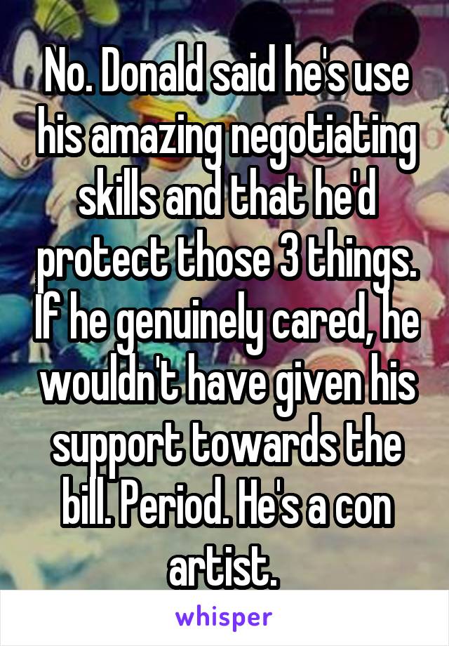 No. Donald said he's use his amazing negotiating skills and that he'd protect those 3 things. If he genuinely cared, he wouldn't have given his support towards the bill. Period. He's a con artist. 