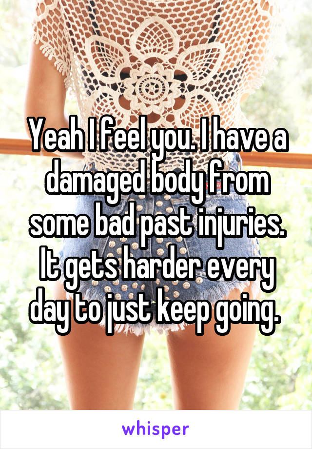 Yeah I feel you. I have a damaged body from some bad past injuries. It gets harder every day to just keep going. 