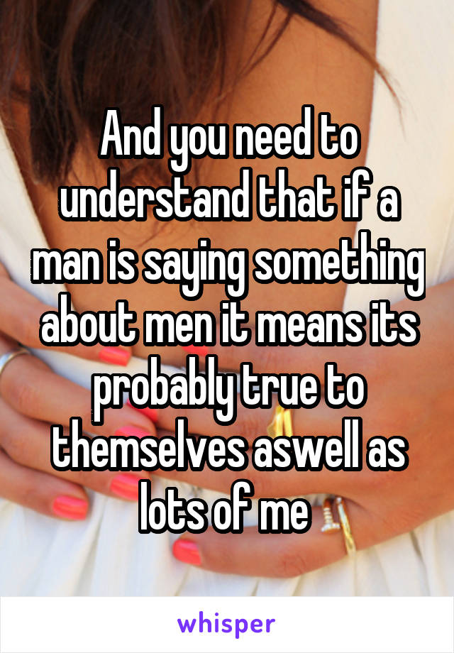 And you need to understand that if a man is saying something about men it means its probably true to themselves aswell as lots of me 