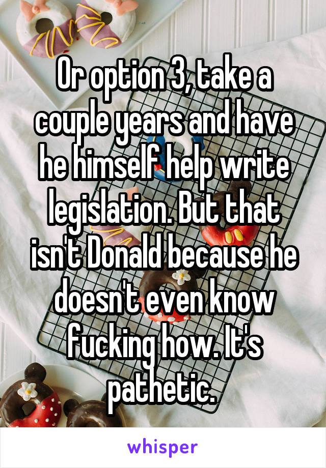 Or option 3, take a couple years and have he himself help write legislation. But that isn't Donald because he doesn't even know fucking how. It's pathetic. 
