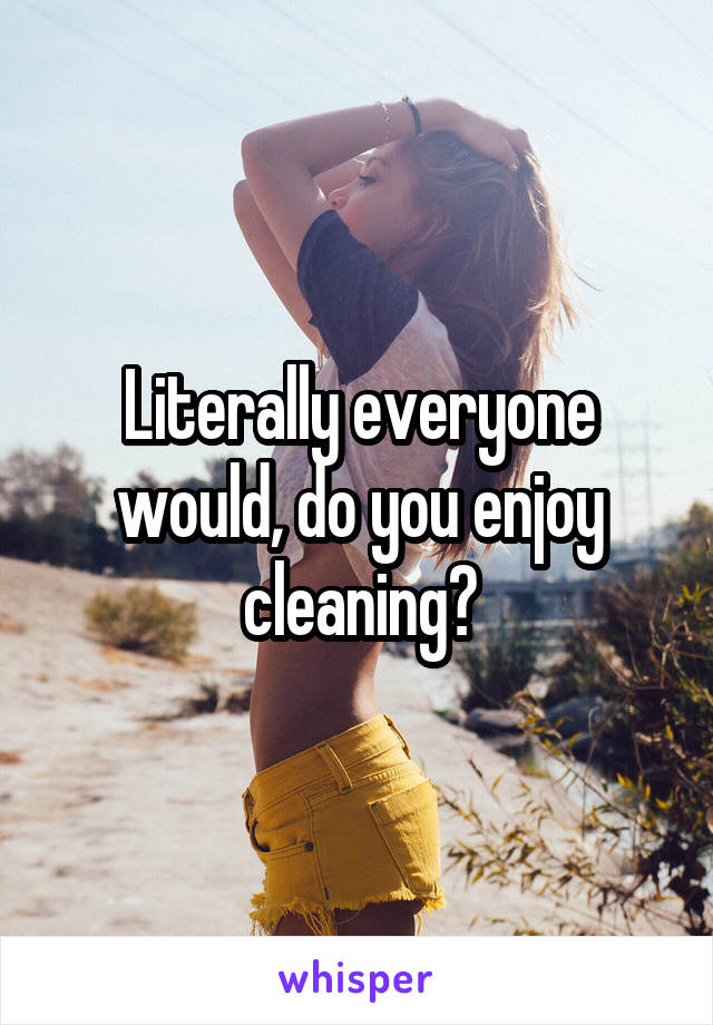 Literally everyone would, do you enjoy cleaning?