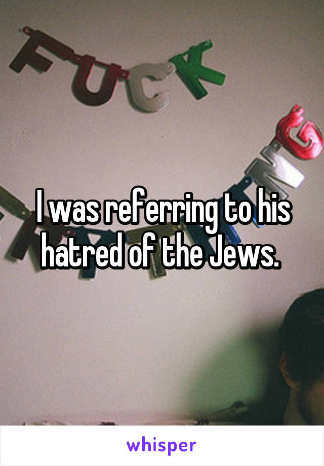 I was referring to his hatred of the Jews. 