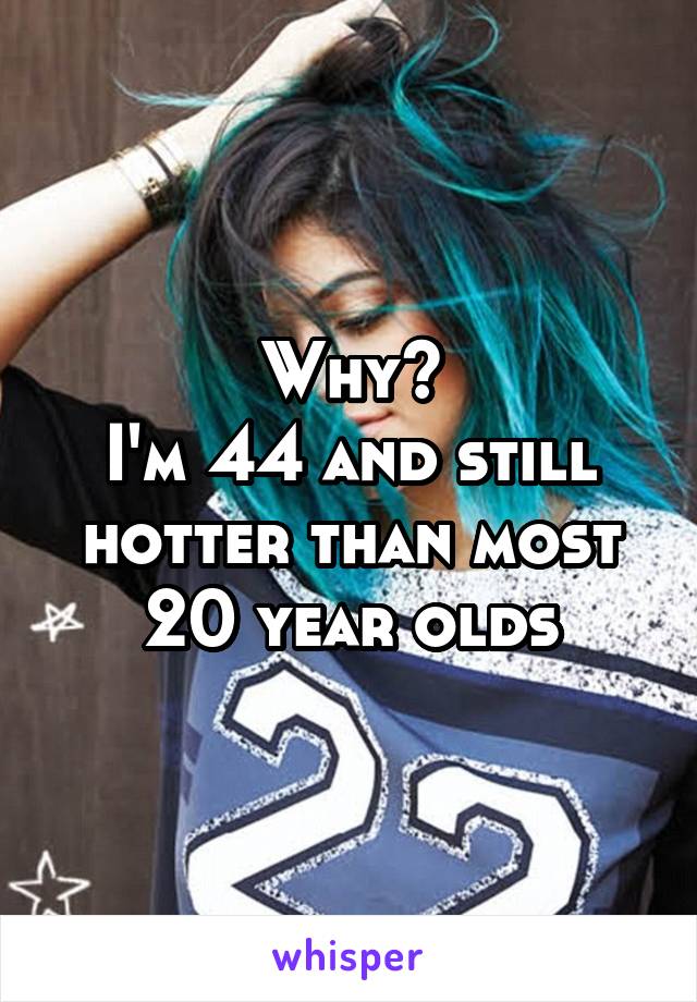 Why?
I'm 44 and still hotter than most 20 year olds