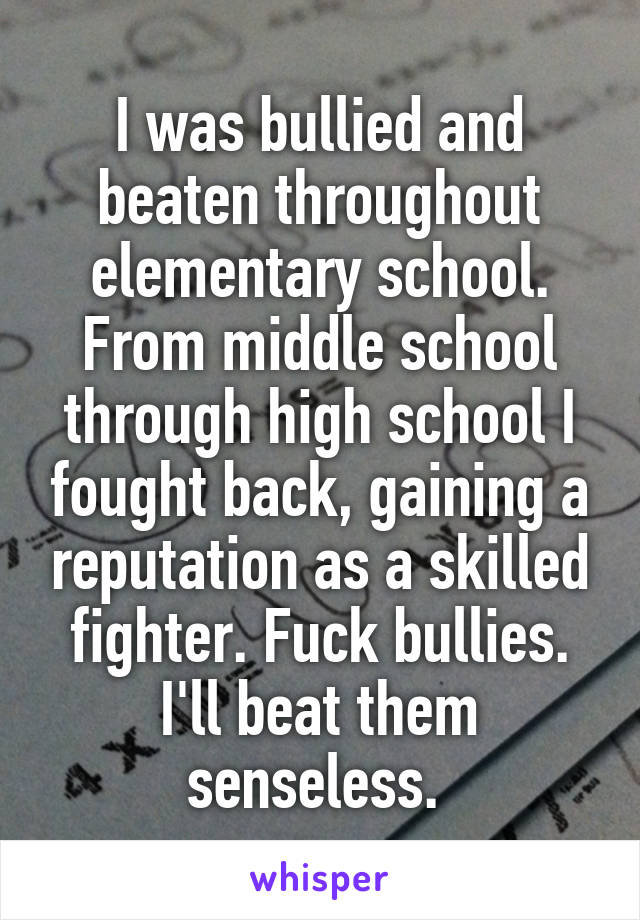 I was bullied and beaten throughout elementary school. From middle school through high school I fought back, gaining a reputation as a skilled fighter. Fuck bullies. I'll beat them senseless. 