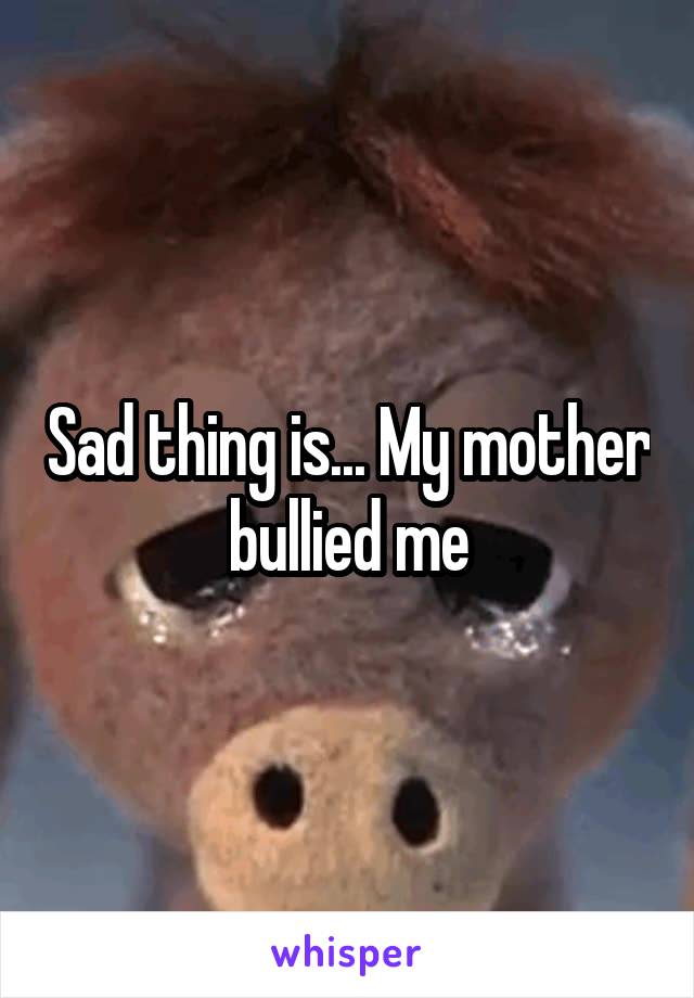 Sad thing is... My mother bullied me