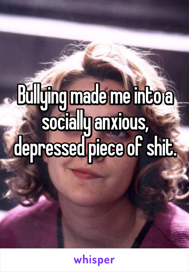 Bullying made me into a socially anxious, depressed piece of shit. 