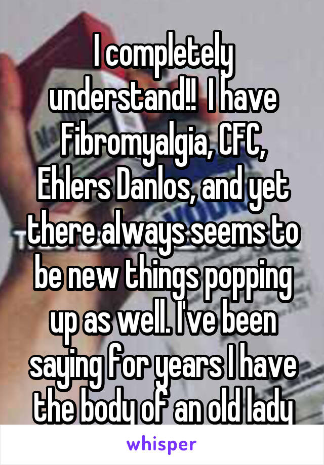 I completely understand!!  I have Fibromyalgia, CFC, Ehlers Danlos, and yet there always seems to be new things popping up as well. I've been saying for years I have the body of an old lady