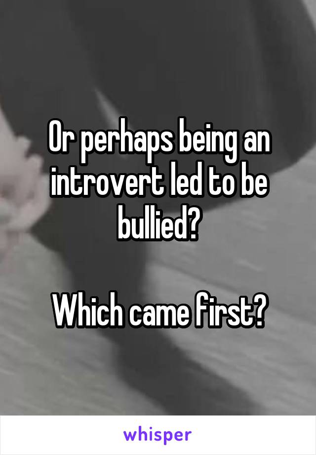 Or perhaps being an introvert led to be bullied?

Which came first?