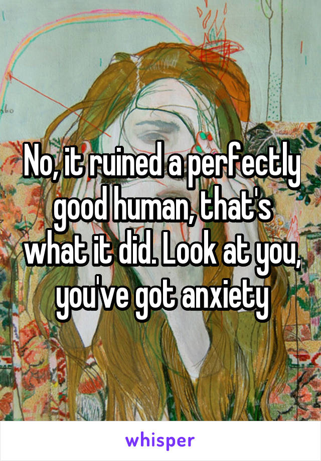 No, it ruined a perfectly good human, that's what it did. Look at you, you've got anxiety