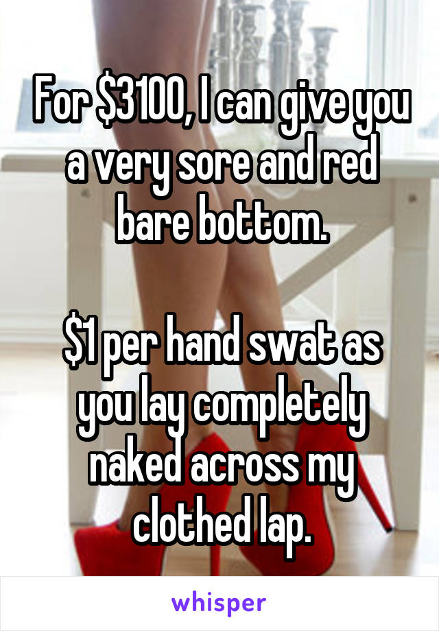 For $3100, I can give you a very sore and red bare bottom.

$1 per hand swat as you lay completely naked across my clothed lap.