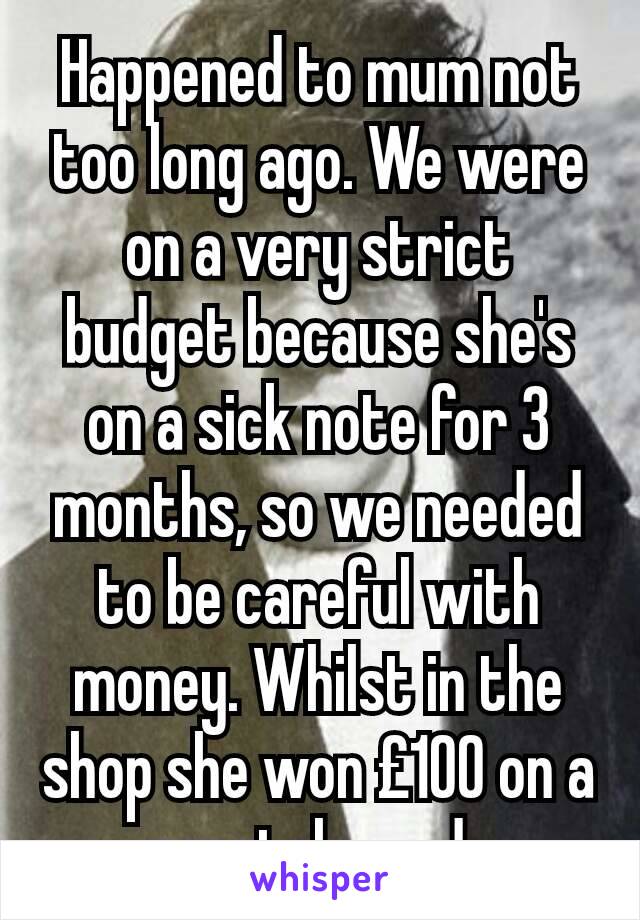 Happened to mum not too long ago. We were on a very strict budget because she's on a sick note for 3 months, so we needed to be careful with money. Whilst in the shop she won £100 on a scratch card. 