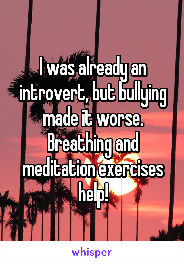 I was already an introvert, but bullying made it worse. Breathing and meditation exercises help!