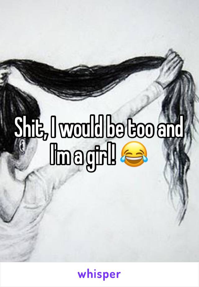 Shit, I would be too and I'm a girl! 😂