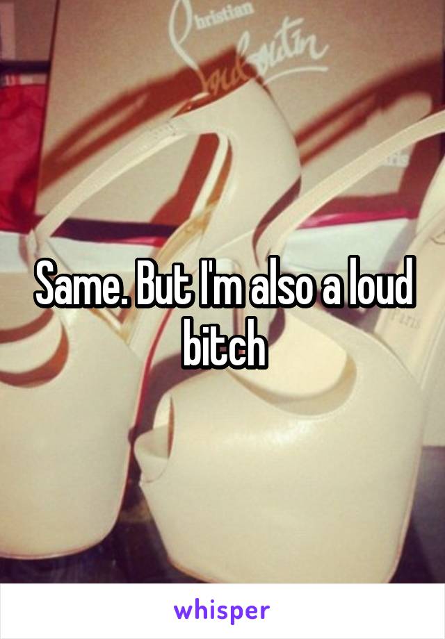 Same. But I'm also a loud bitch