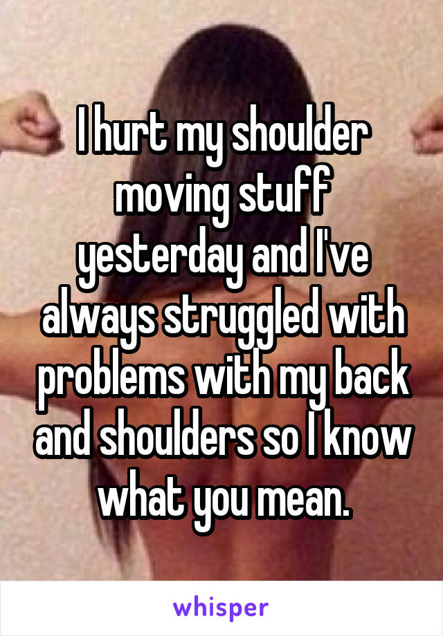 I hurt my shoulder moving stuff yesterday and I've always struggled with problems with my back and shoulders so I know what you mean.