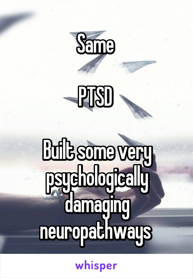 Same 

PTSD 

Built some very psychologically damaging neuropathways 