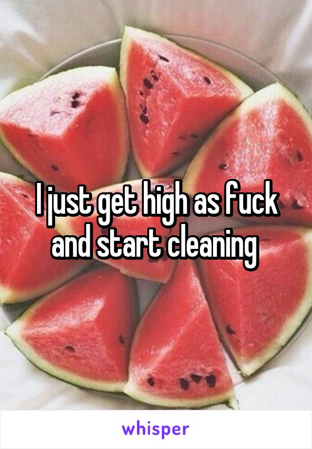 I just get high as fuck and start cleaning 