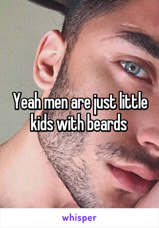 Yeah men are just little kids with beards 