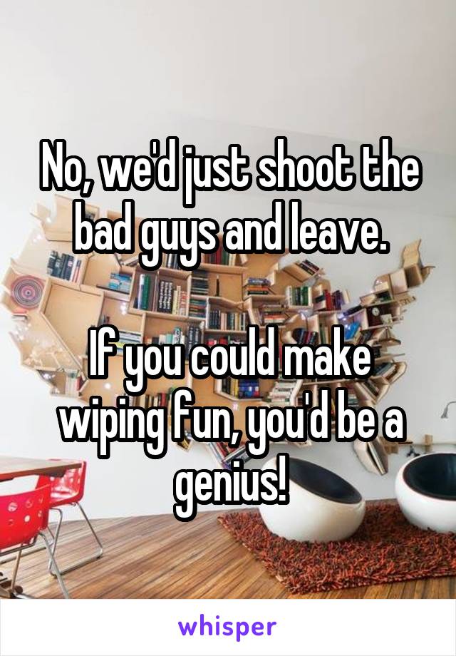 No, we'd just shoot the bad guys and leave.

If you could make wiping fun, you'd be a genius!