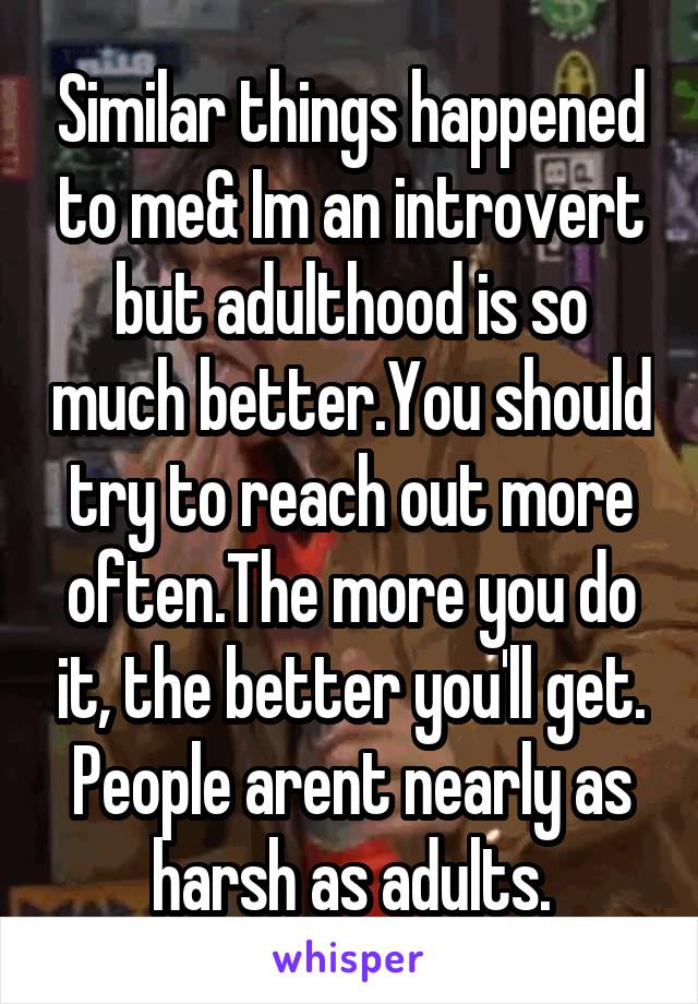 Similar things happened to me& Im an introvert but adulthood is so much better.You should try to reach out more often.The more you do it, the better you'll get. People arent nearly as harsh as adults.