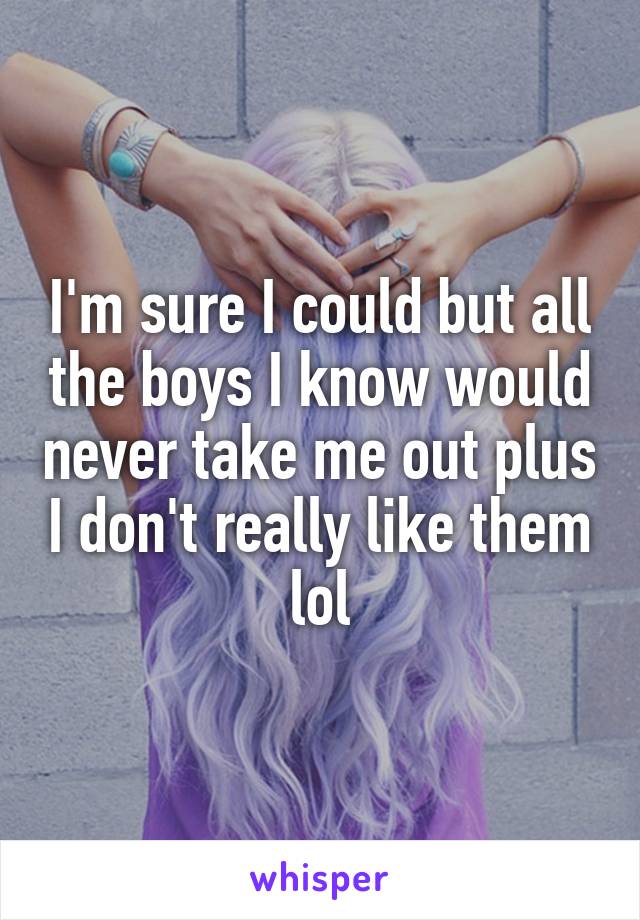 I'm sure I could but all the boys I know would never take me out plus I don't really like them lol