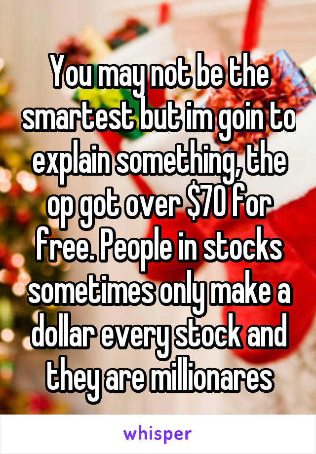 You may not be the smartest but im goin to explain something, the op got over $70 for free. People in stocks sometimes only make a dollar every stock and they are millionares