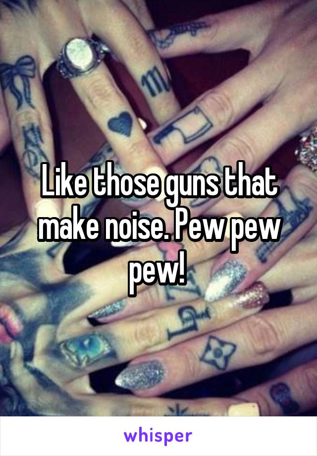 Like those guns that make noise. Pew pew pew! 