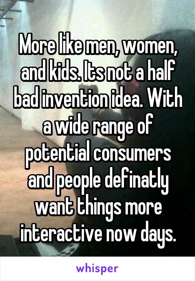 More like men, women, and kids. Its not a half bad invention idea. With a wide range of potential consumers and people definatly want things more interactive now days.