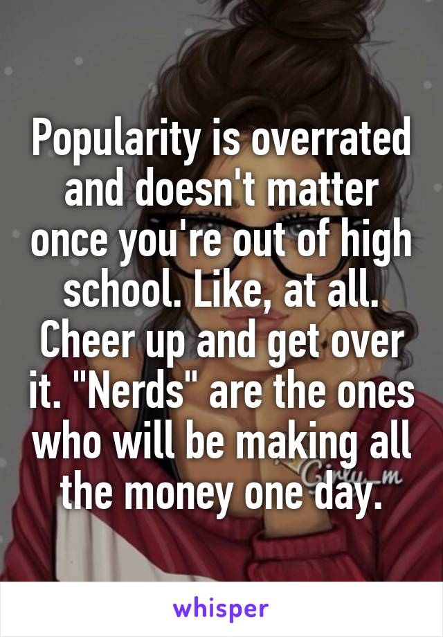 Popularity is overrated and doesn't matter once you're out of high school. Like, at all. Cheer up and get over it. "Nerds" are the ones who will be making all the money one day.