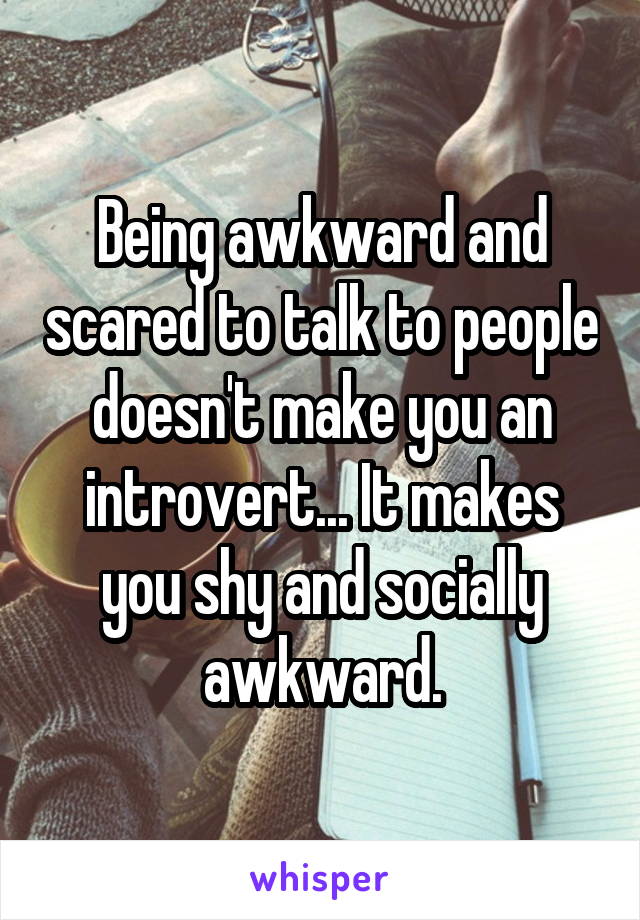 Being awkward and scared to talk to people doesn't make you an introvert... It makes you shy and socially awkward.